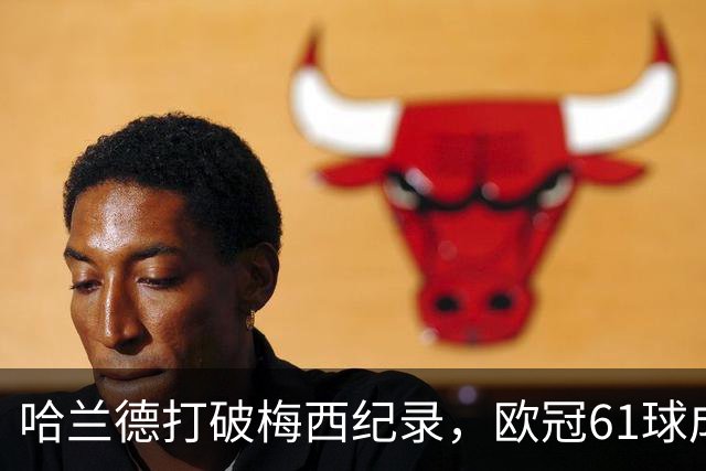 哈兰德打破梅西纪录，欧冠61球成就令人瞩目，挑战C罗140球在望？