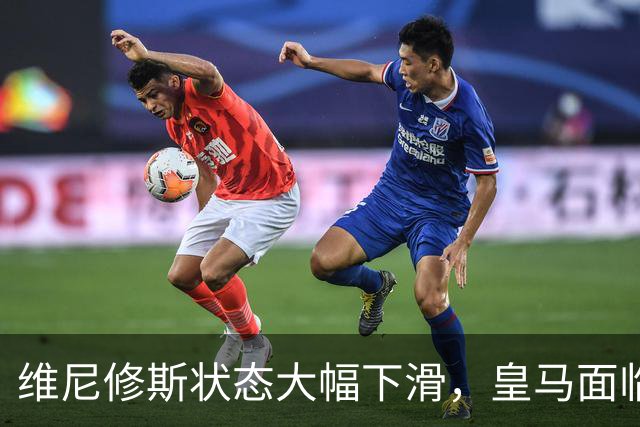维尼修斯状态大幅下滑，皇马面临严重挑战